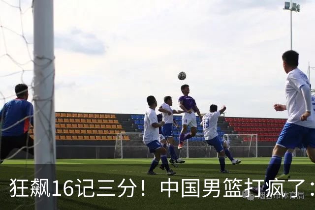 狂飙16记三分！中国男篮打疯了：6人得分上双，三大顽疾复苏